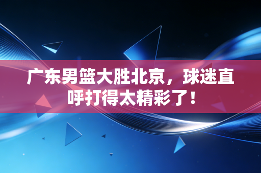 广东男篮大胜北京,球迷直呼打得太精彩了!