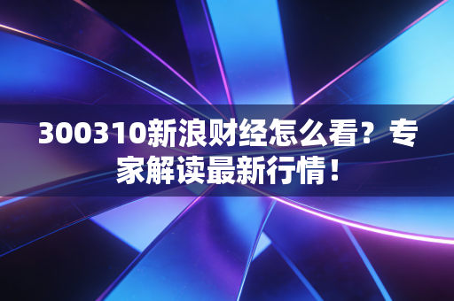 300310新浪财经怎么看？专家解读最新行情！