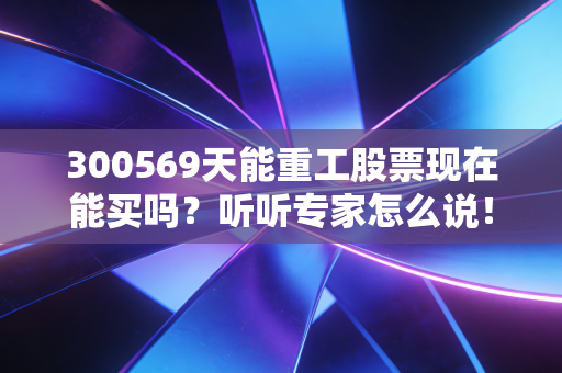 300569天能重工股票现在能买吗？听听专家怎么说！