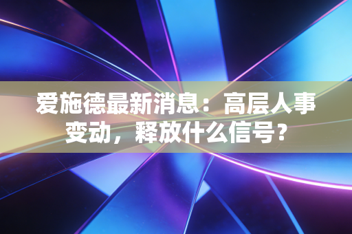 爱施德最新消息：高层人事变动，释放什么信号？