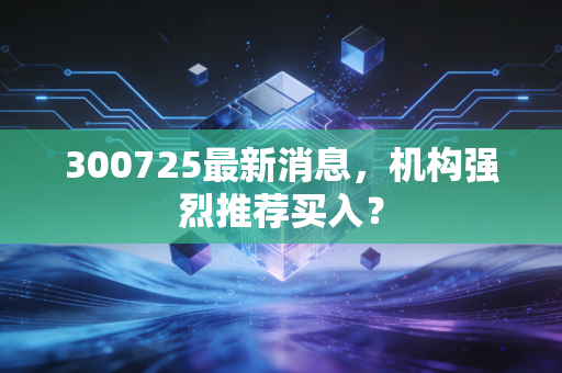 300725最新消息,机构强烈推荐买入?