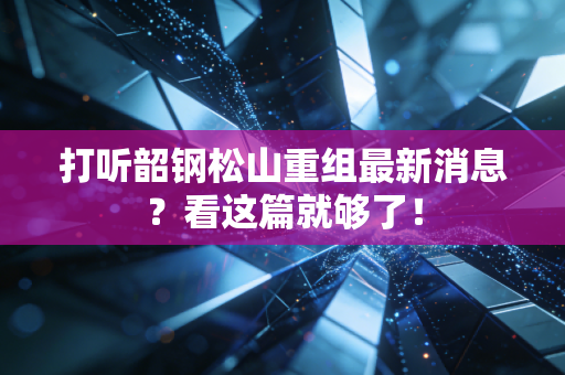 打听韶钢松山重组最新消息？看这篇就够了！