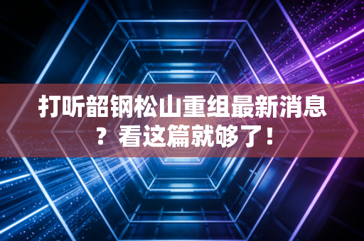 打听韶钢松山重组最新消息？看这篇就够了！