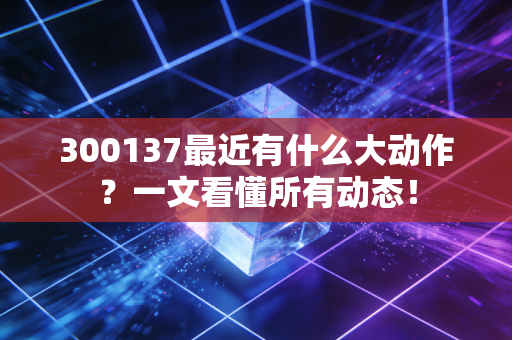 300137最近有什么大动作？一文看懂所有动态！