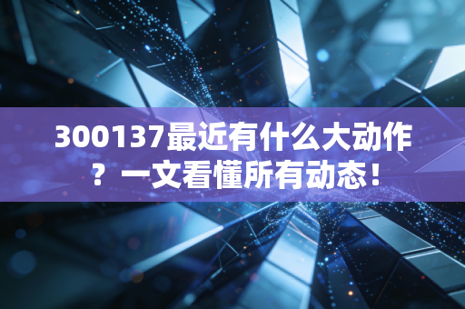 300137最近有什么大动作？一文看懂所有动态！
