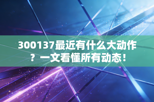 300137最近有什么大动作?一文看懂所有动态!