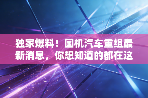 独家爆料!国机汽车重组最新消息,你想知道的都在这!