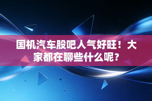 国机汽车股吧人气好旺！大家都在聊些什么呢？