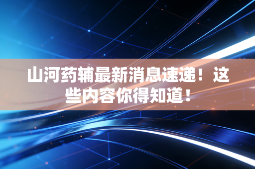 山河药辅最新消息速递!这些内容你得知道!