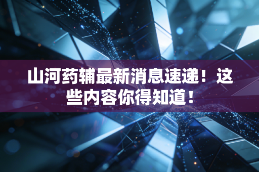 山河药辅最新消息速递!这些内容你得知道!