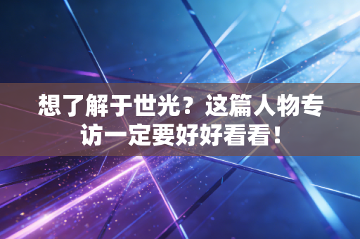想了解于世光？这篇人物专访一定要好好看看！
