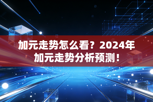 加元走势怎么看?2024年加元走势分析预测!