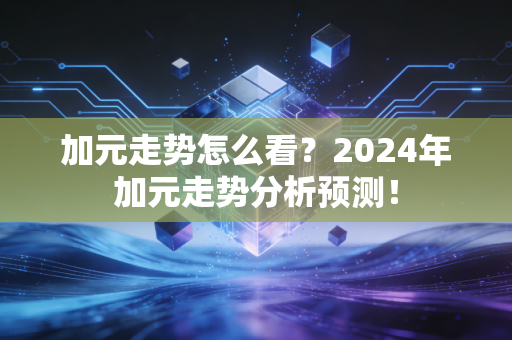 加元走势怎么看?2024年加元走势分析预测!