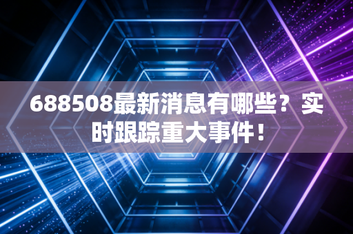 688508最新消息有哪些？实时跟踪重大事件！