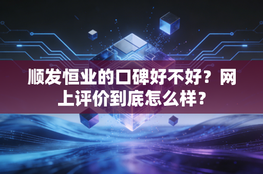顺发恒业的口碑好不好?网上评价到底怎么样?