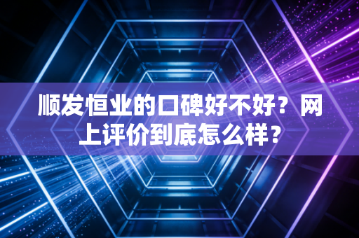 顺发恒业的口碑好不好?网上评价到底怎么样?