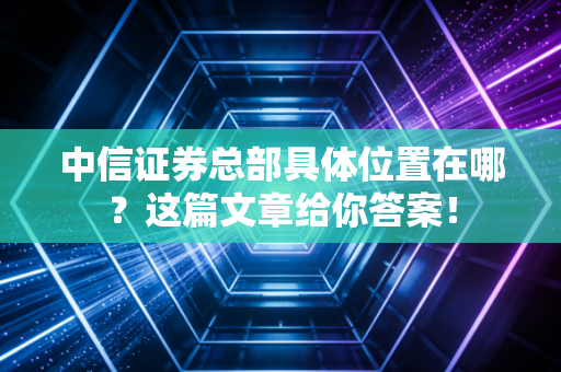 中信证券总部具体位置在哪？这篇文章给你答案！
