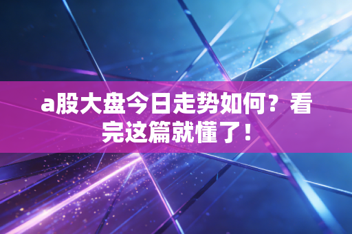 a股大盘今日走势如何?看完这篇就懂了!