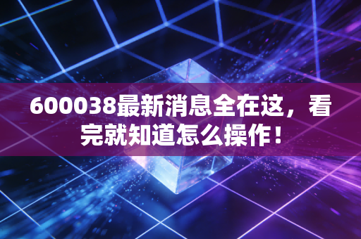 600038最新消息全在这,看完就知道怎么操作!