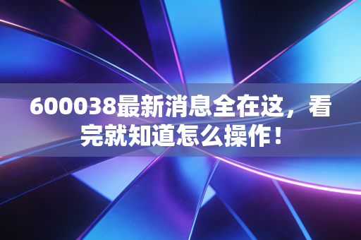 600038最新消息全在这,看完就知道怎么操作!