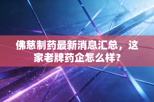 佛慈制药最新消息汇总，这家老牌药企怎么样？