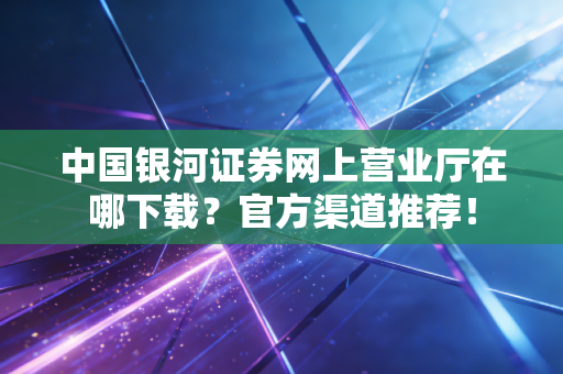 中国银河证券网上营业厅在哪下载？官方渠道推荐！