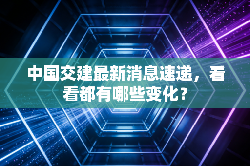中国交建最新消息速递,看看都有哪些变化?