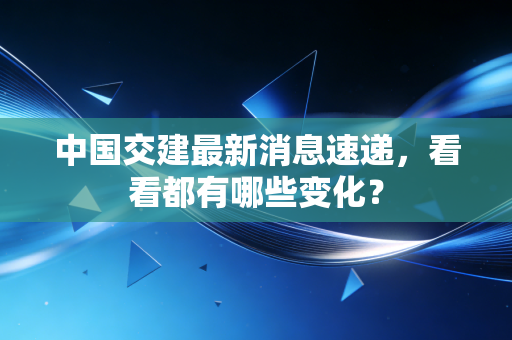 中国交建最新消息速递,看看都有哪些变化?