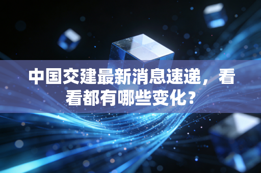中国交建最新消息速递，看看都有哪些变化？