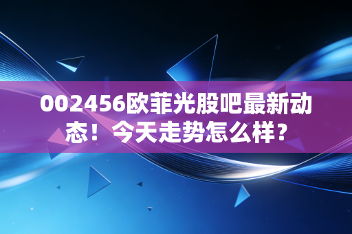 002456欧菲光股吧最新动态！今天走势怎么样？
