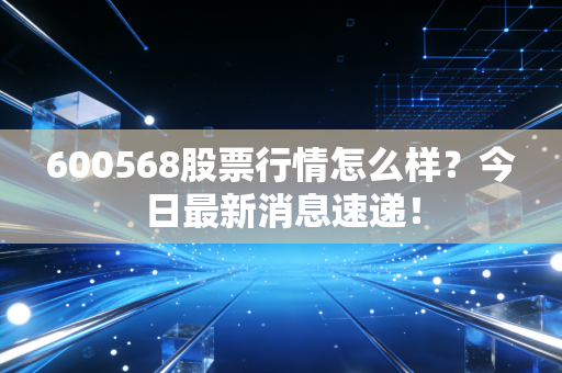 600568股票行情怎么样?今日最新消息速递!