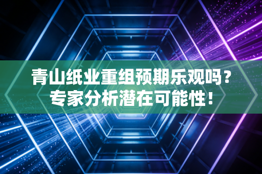 青山纸业重组预期乐观吗?专家分析潜在可能性!