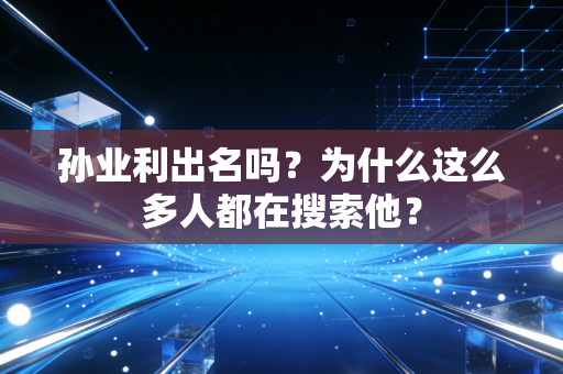 孙业利出名吗?为什么这么多人都在搜索他?