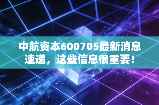 中航资本600705最新消息速递，这些信息很重要！