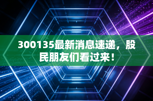 300135最新消息速递，股民朋友们看过来！