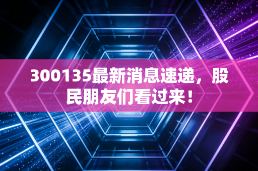 300135最新消息速递，股民朋友们看过来！