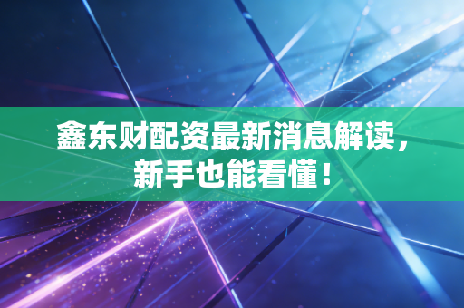 鑫东财配资最新消息解读，新手也能看懂！