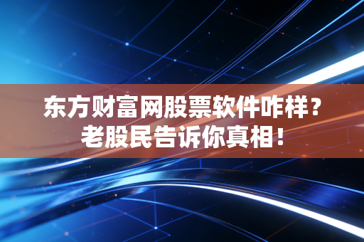 东方财富网股票软件咋样？老股民告诉你真相！