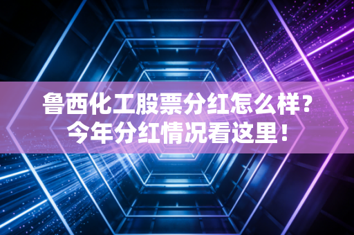 鲁西化工股票分红怎么样?今年分红情况看这里!