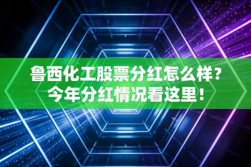 鲁西化工股票分红怎么样?今年分红情况看这里!