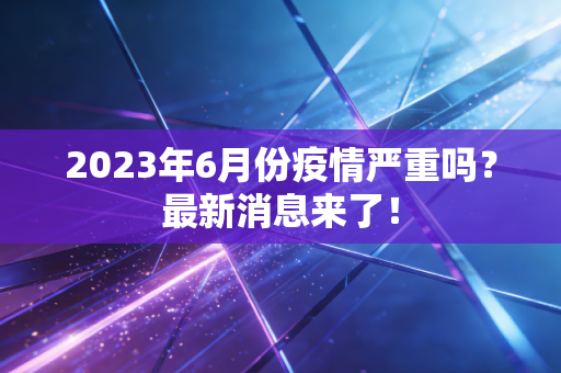 2023年6月份疫情严重吗?最新消息来了!