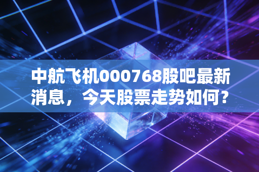 中航飞机000768股吧最新消息,今天股票走势如何?