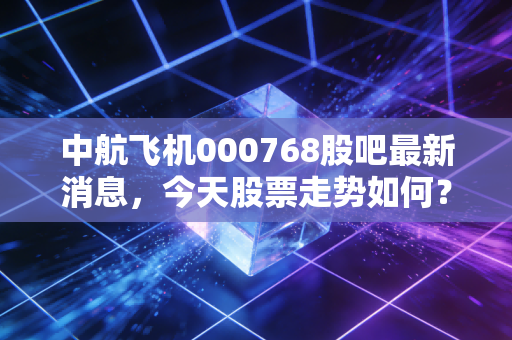 中航飞机000768股吧最新消息,今天股票走势如何?
