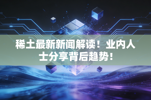 稀土最新新闻解读！业内人士分享背后趋势！
