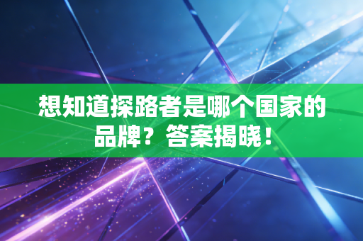 想知道探路者是哪个国家的品牌?答案揭晓!