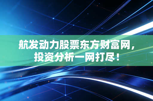航发动力股票东方财富网,投资分析一网打尽!