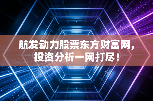 航发动力股票东方财富网,投资分析一网打尽!