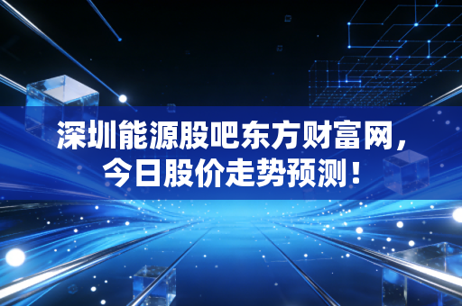 深圳能源股吧东方财富网，今日股价走势预测！