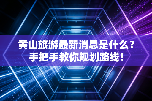 黄山旅游最新消息是什么?手把手教你规划路线!