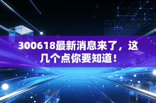 300618最新消息来了，这几个点你要知道！